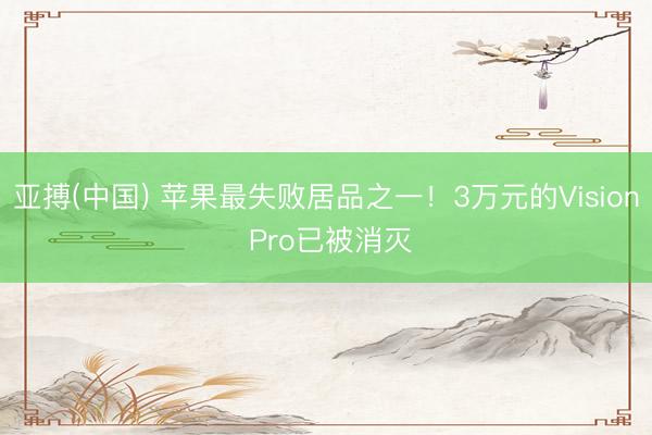 亚搏(中国) 苹果最失败居品之一！3万元的Vision Pro已被消灭