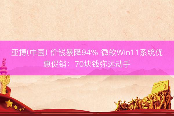 亚搏(中国) 价钱暴降94% 微软Win11系统优惠促销：70块钱弥远动手