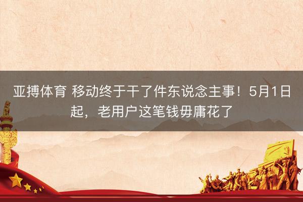 亚搏体育 移动终于干了件东说念主事！5月1日起，老用户这笔钱毋庸花了