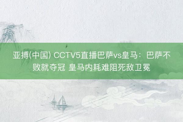 亚搏(中国) CCTV5直播巴萨vs皇马：巴萨不败就夺冠 皇马内耗难阻死敌卫冕