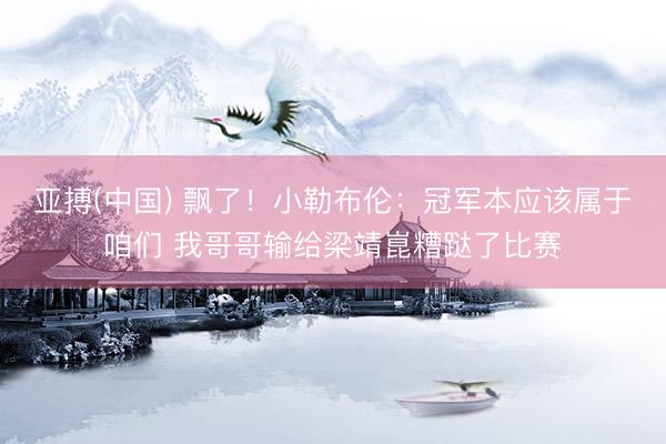 亚搏(中国) 飘了！小勒布伦：冠军本应该属于咱们 我哥哥输给梁靖崑糟跶了比赛