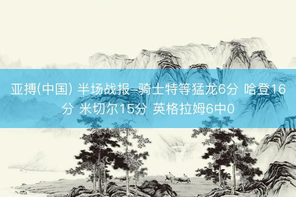亚搏(中国) 半场战报-骑士特等猛龙6分 哈登16分 米切尔15分 英格拉姆6中0