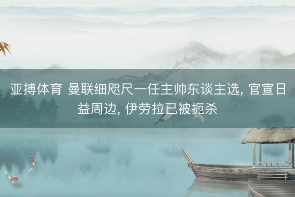 亚搏体育 曼联细咫尺一任主帅东谈主选， 官宣日益周边， 伊劳拉已被扼杀