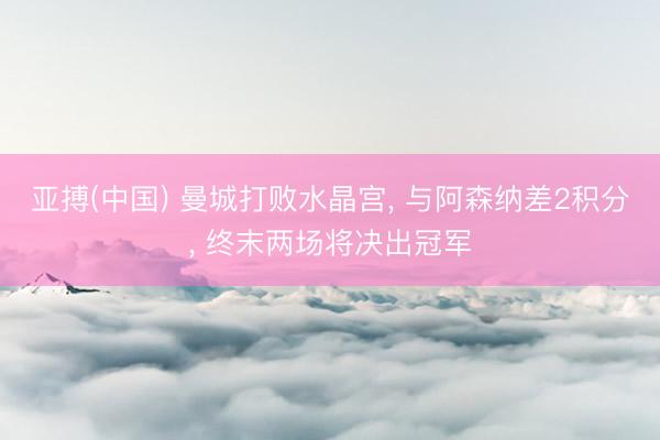 亚搏(中国) 曼城打败水晶宫, 与阿森纳差2积分, 终末两场将决出冠军