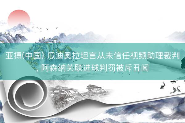 亚搏(中国) 瓜迪奥拉坦言从未信任视频助理裁判， 阿森纳关联进球判罚被斥丑闻