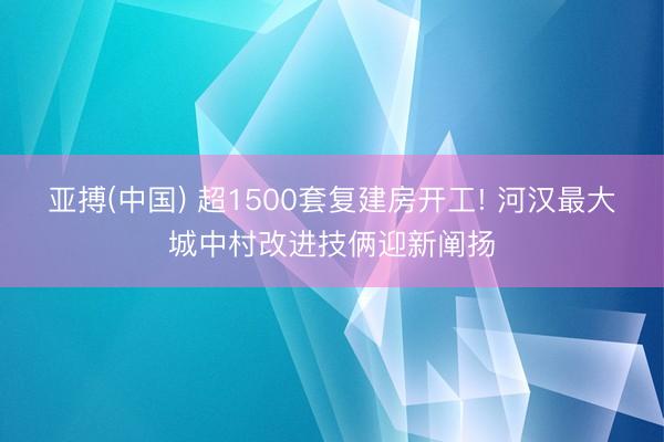 亚搏(中国) 超1500套复建房开工! 河汉最大城中村改进技俩迎新阐扬