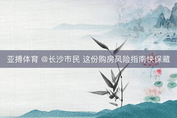 亚搏体育 @长沙市民 这份购房风险指南快保藏
