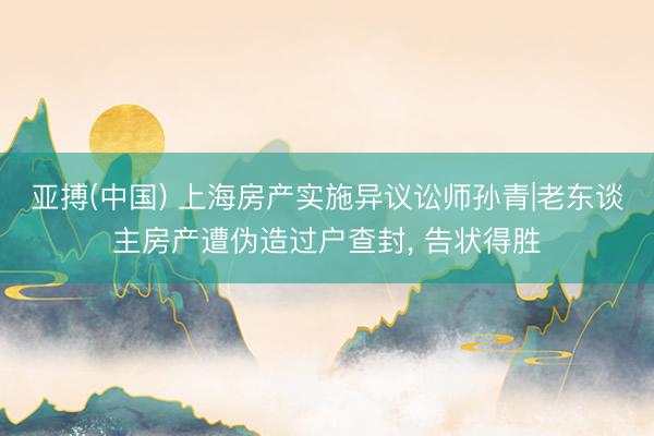 亚搏(中国) 上海房产实施异议讼师孙青|老东谈主房产遭伪造过户查封， 告状得胜