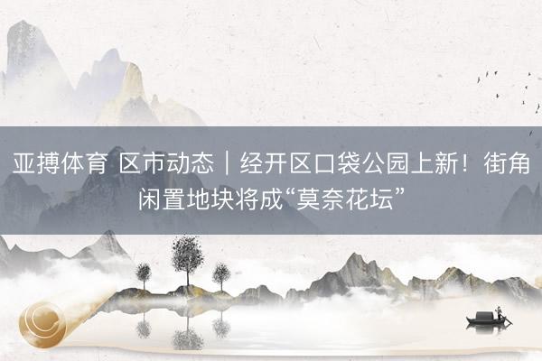 亚搏体育 区市动态｜经开区口袋公园上新！街角闲置地块将成“莫奈花坛”