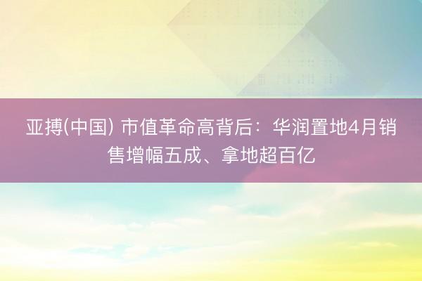 亚搏(中国) 市值革命高背后：华润置地4月销售增幅五成、拿地超百亿