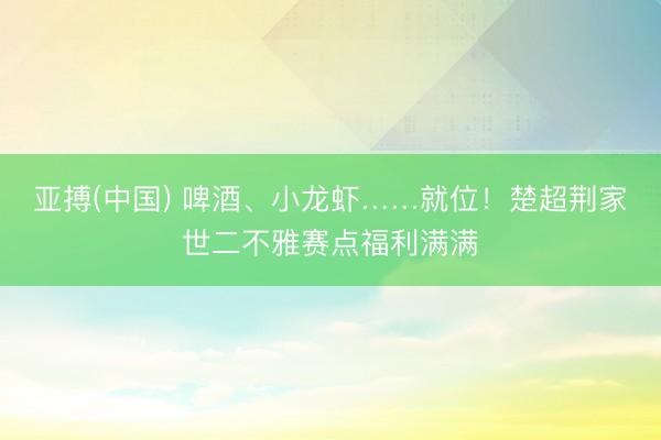 亚搏(中国) 啤酒、小龙虾……就位！楚超荆家世二不雅赛点福利满满