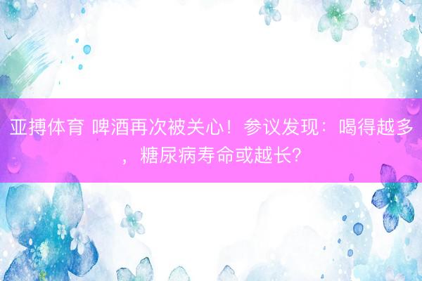 亚搏体育 啤酒再次被关心！参议发现：喝得越多，糖尿病寿命或越长？