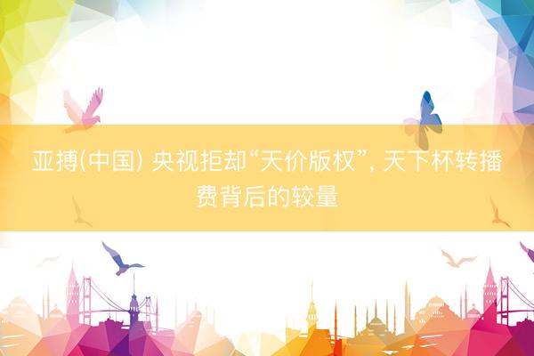 亚搏(中国) 央视拒却“天价版权”， 天下杯转播费背后的较量