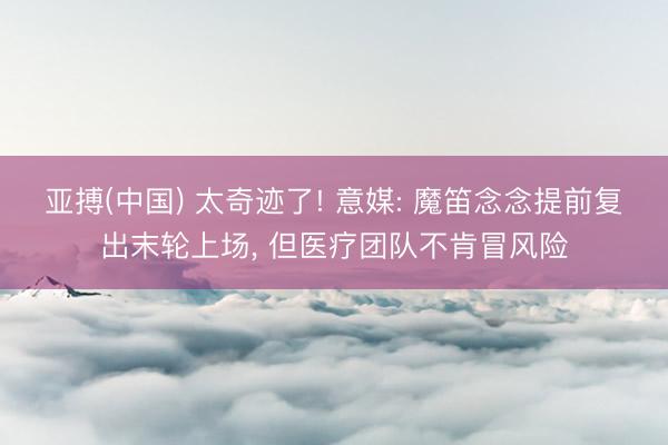 亚搏(中国) 太奇迹了! 意媒: 魔笛念念提前复出末轮上场， 但医疗团队不肯冒风险