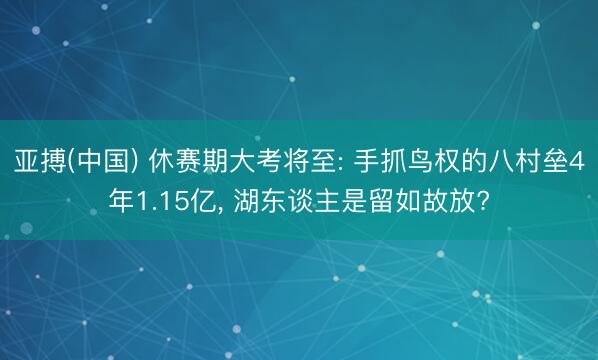 亚搏(中国) 休赛期大考将至: 手抓鸟权的八村垒4年1.15亿, 湖东谈主是留如故放?