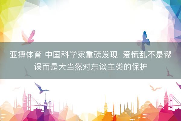 亚搏体育 中国科学家重磅发现: 爱慌乱不是谬误而是大当然对东谈主类的保护