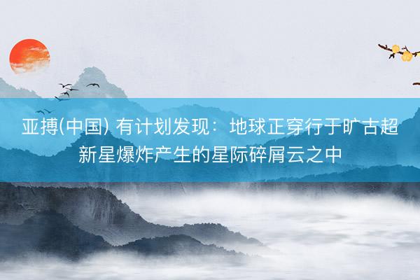 亚搏(中国) 有计划发现：地球正穿行于旷古超新星爆炸产生的星际碎屑云之中