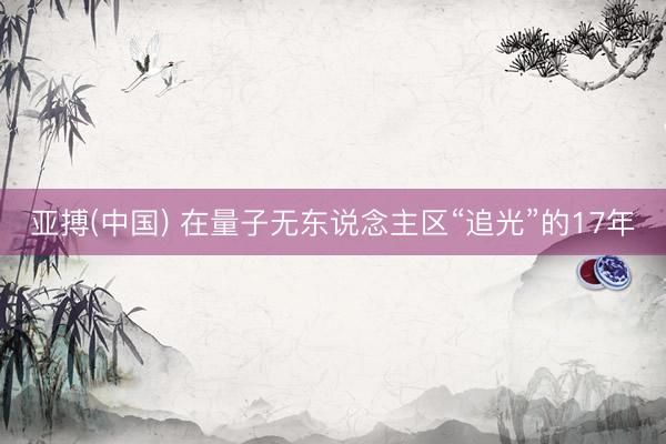 亚搏(中国) 在量子无东说念主区“追光”的17年