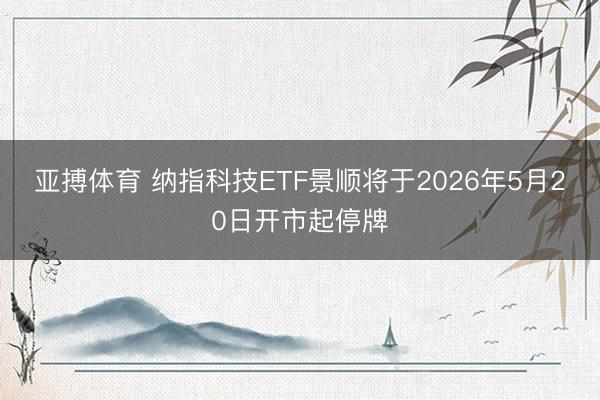 亚搏体育 纳指科技ETF景顺将于2026年5月20日开市起停牌
