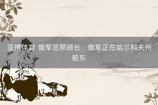 亚搏体育 俄军总照顾长：俄军正在哈尔科夫州股东