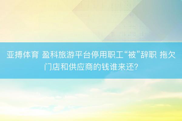 亚搏体育 盈科旅游平台停用职工“被”辞职 拖欠门店和供应商的钱谁来还？