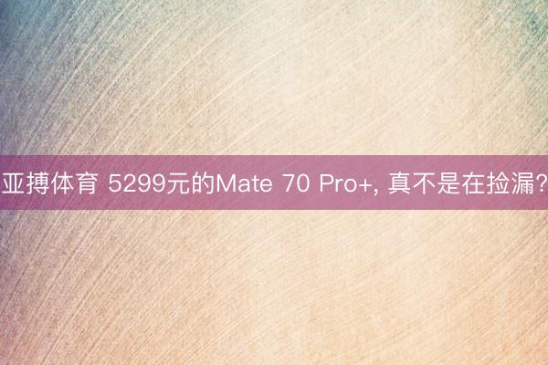 亚搏体育 5299元的Mate 70 Pro+， 真不是在捡漏?