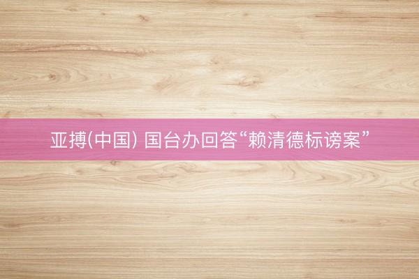 亚搏(中国) 国台办回答“赖清德标谤案”