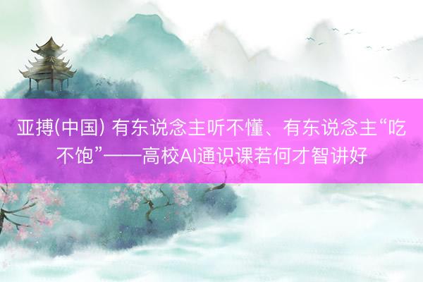 亚搏(中国) 有东说念主听不懂、有东说念主“吃不饱”——高校AI通识课若何才智讲好