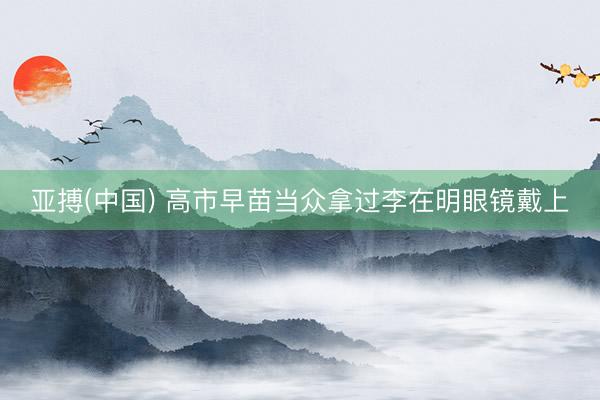 亚搏(中国) 高市早苗当众拿过李在明眼镜戴上