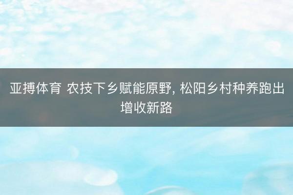 亚搏体育 农技下乡赋能原野， 松阳乡村种养跑出增收新路