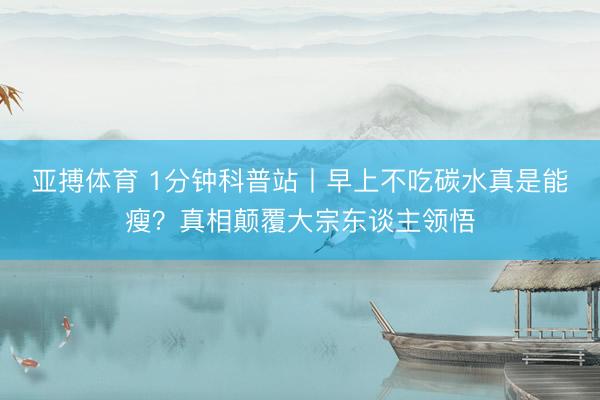 亚搏体育 1分钟科普站丨早上不吃碳水真是能瘦？真相颠覆大宗东谈主领悟
