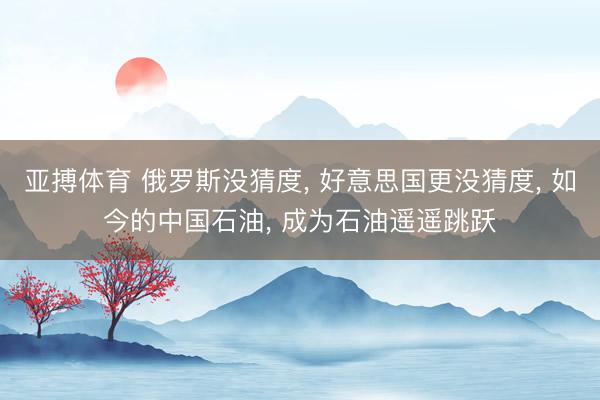 亚搏体育 俄罗斯没猜度， 好意思国更没猜度， 如今的中国石油， 成为石油遥遥跳跃