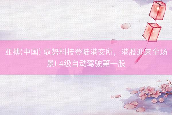 亚搏(中国) 驭势科技登陆港交所,港股迎来全场景L4级自动驾驶第一股