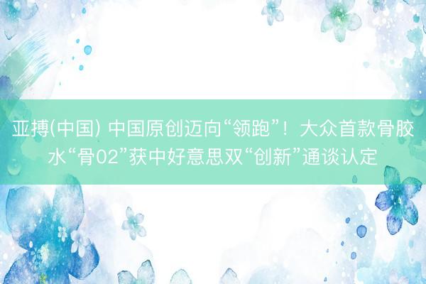 亚搏(中国) 中国原创迈向“领跑”！大众首款骨胶水“骨02”获中好意思双“创新”通谈认定