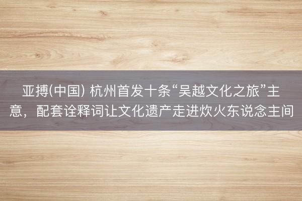 亚搏(中国) 杭州首发十条“吴越文化之旅”主意，配套诠释词让文化遗产走进炊火东说念主间
