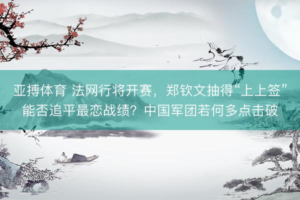 亚搏体育 法网行将开赛，郑钦文抽得“上上签”能否追平最恋战绩？中国军团若何多点击破
