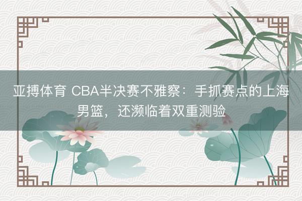 亚搏体育 CBA半决赛不雅察：手抓赛点的上海男篮，还濒临着双重测验