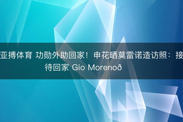 亚搏体育 功勋外助回家！申花晒莫雷诺造访照：接待回家 Gio Moreno💙