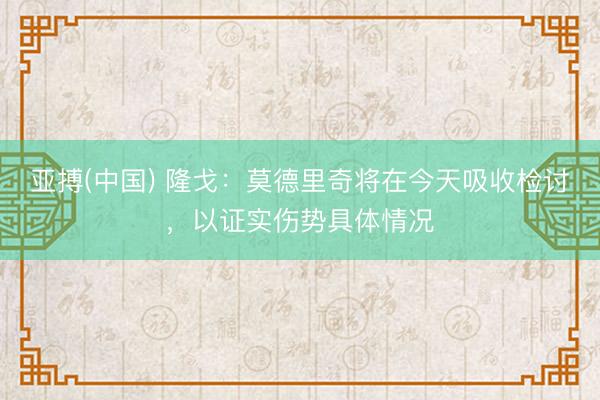 亚搏(中国) 隆戈：莫德里奇将在今天吸收检讨，以证实伤势具体情况