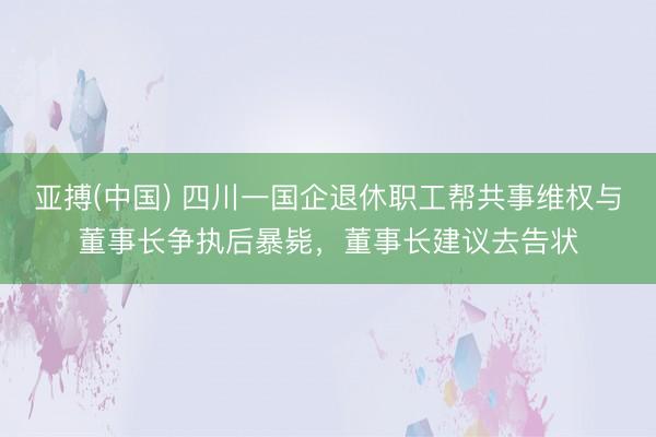 亚搏(中国) 四川一国企退休职工帮共事维权与董事长争执后暴毙，董事长建议去告状