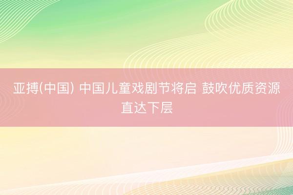 亚搏(中国) 中国儿童戏剧节将启 鼓吹优质资源直达下层