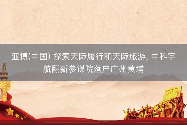 亚搏(中国) 探索天际履行和天际旅游， 中科宇航翻新参谋院落户广州黄埔