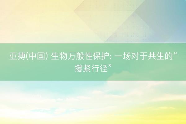 亚搏(中国) 生物万般性保护: 一场对于共生的“攥紧行径”