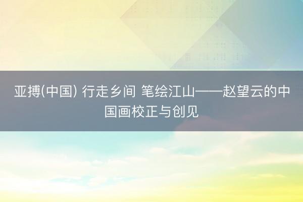 亚搏(中国) 行走乡间 笔绘江山——赵望云的中国画校正与创见