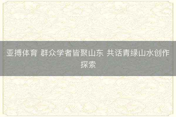 亚搏体育 群众学者皆聚山东 共话青绿山水创作探索