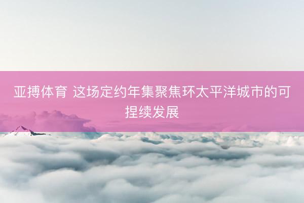 亚搏体育 这场定约年集聚焦环太平洋城市的可捏续发展