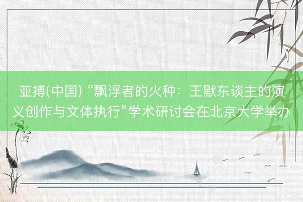 亚搏(中国) “飘浮者的火种：王默东谈主的演义创作与文体执行”学术研讨会在北京大学举办