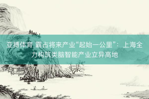 亚搏体育 霸占将来产业“起始一公里”：上海全力构筑类脑智能产业立异高地