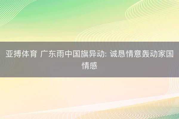 亚搏体育 广东雨中国旗异动: 诚恳情意轰动家国情感