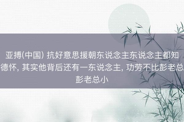 亚搏(中国) 抗好意思援朝东说念主东说念主都知彭德怀， 其实他背后还有一东说念主， 功劳不比彭老总小
